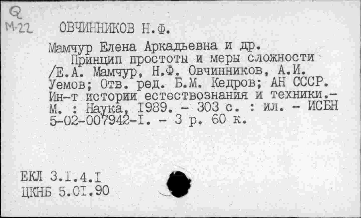 ﻿о.
М-21 ОВЧИННИКОВ Н.Ф.
Мамчур Елена Аркадьевна и др.
Принцип простоты и меры сложности /Е.А. Мамчур, Н.Ф. Овчинников, А.И. Уемов; Отв. ред. Б.М. Кедров; АН СССР. Ин-т истории естествознания и техники.-М. : Наука, 1989. - 303 с. : ил. - ИСБН 5-02-007942-1. - 3 р. 60 к.
ЕКЛ 3.1.4.1
ЦКНБ 5.01.90